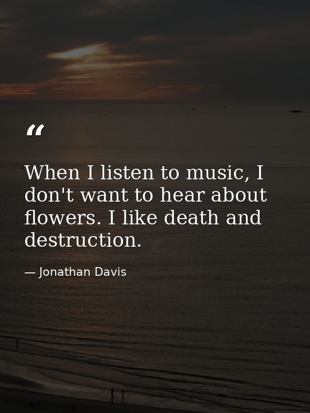 When I listen to music, I don't want to hear about flowers. I like death and destruction. — Jonathan Davis
