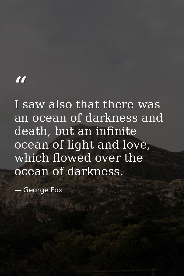 I saw also that there was an ocean of darkness and death, but an infinite ocean of light and love, which flowed over the — George Fox