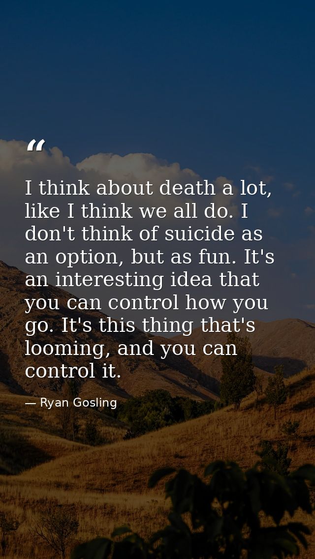 I think about death a lot, like I think we all do. I don't think of suicide as an option, but as fun. It's an interestin — Ryan Gosling