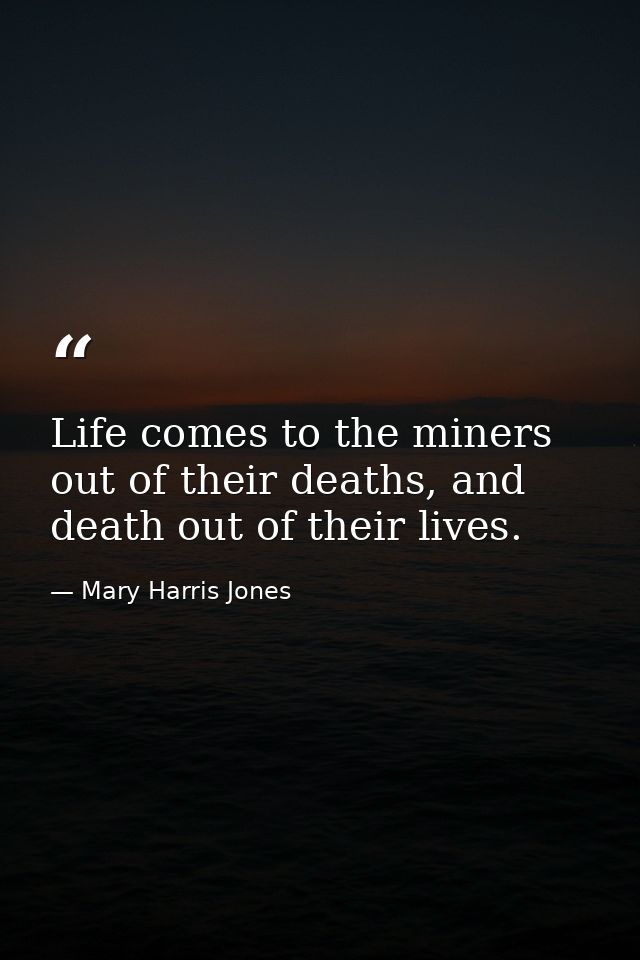 Life comes to the miners out of their deaths, and death out of their lives. — Mary Harris Jones