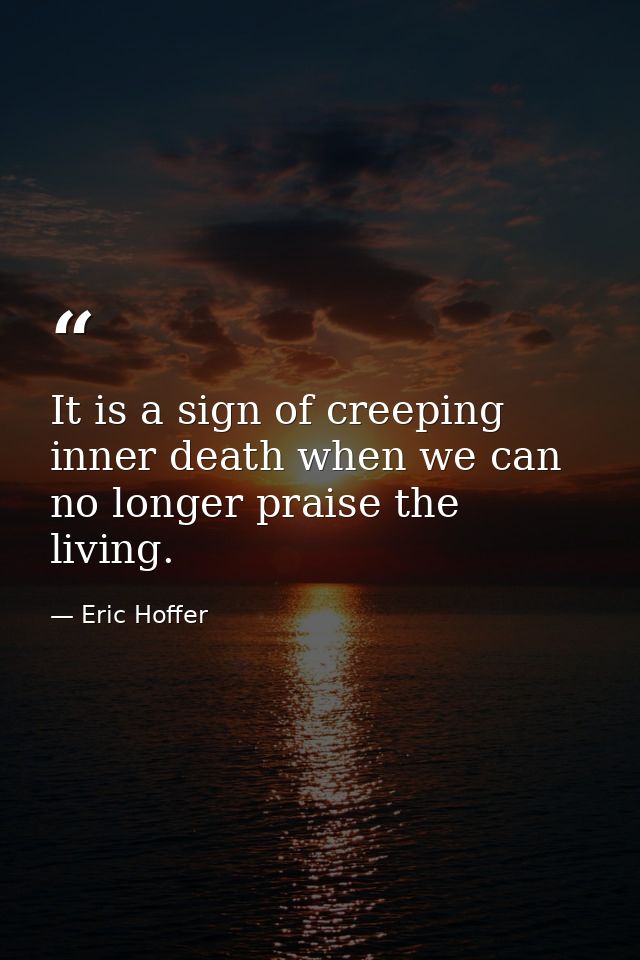 It is a sign of creeping inner death when we can no longer praise the living. — Eric Hoffer