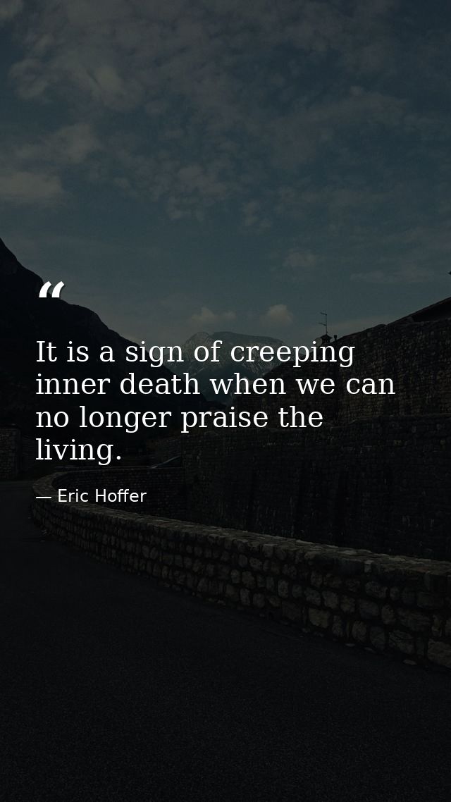It is a sign of creeping inner death when we can no longer praise the living. — Eric Hoffer