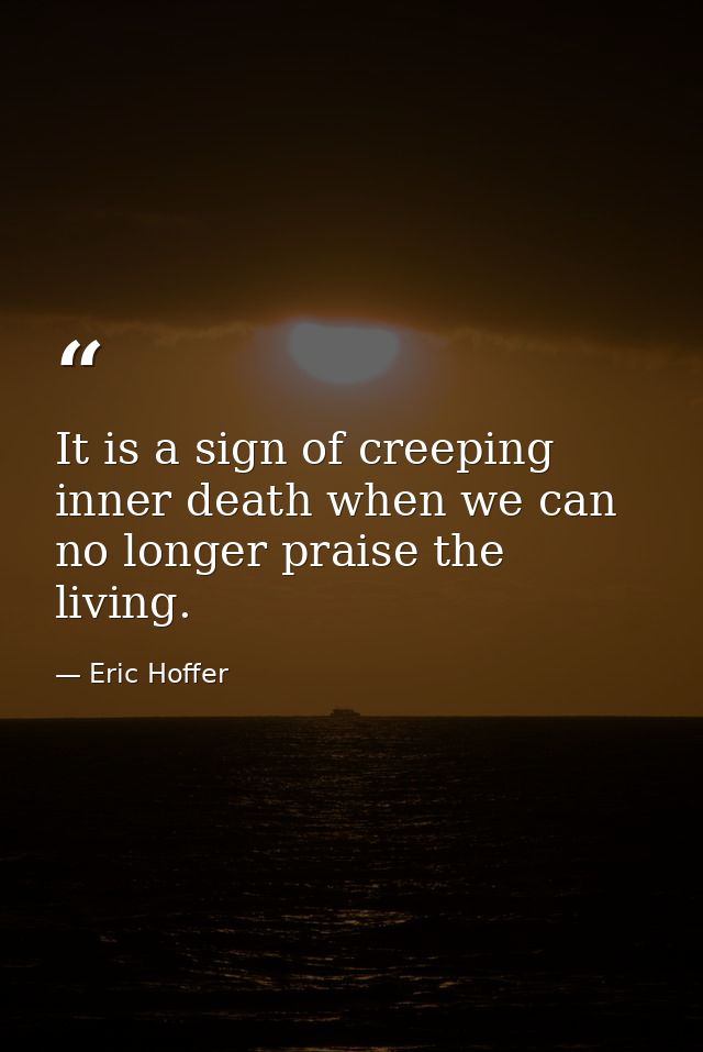 It is a sign of creeping inner death when we can no longer praise the living. — Eric Hoffer