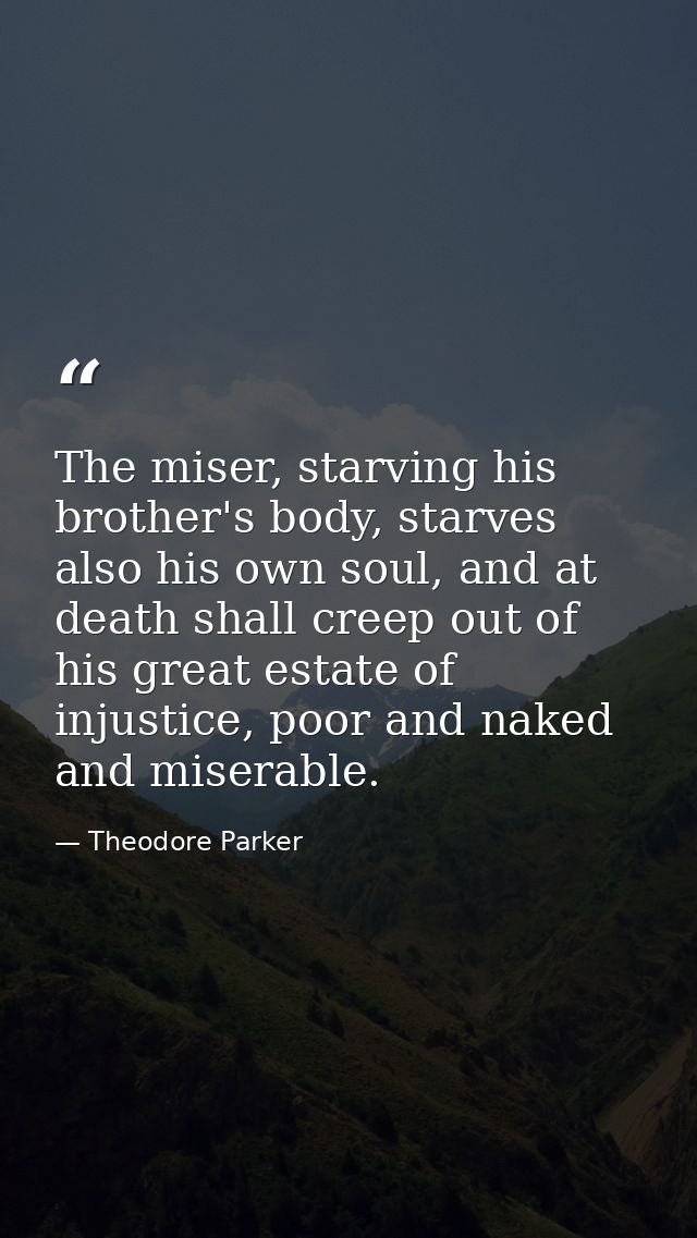 The miser, starving his brother's body, starves also his own soul, and at death shall creep out of his great estate of i — Theodore Parker