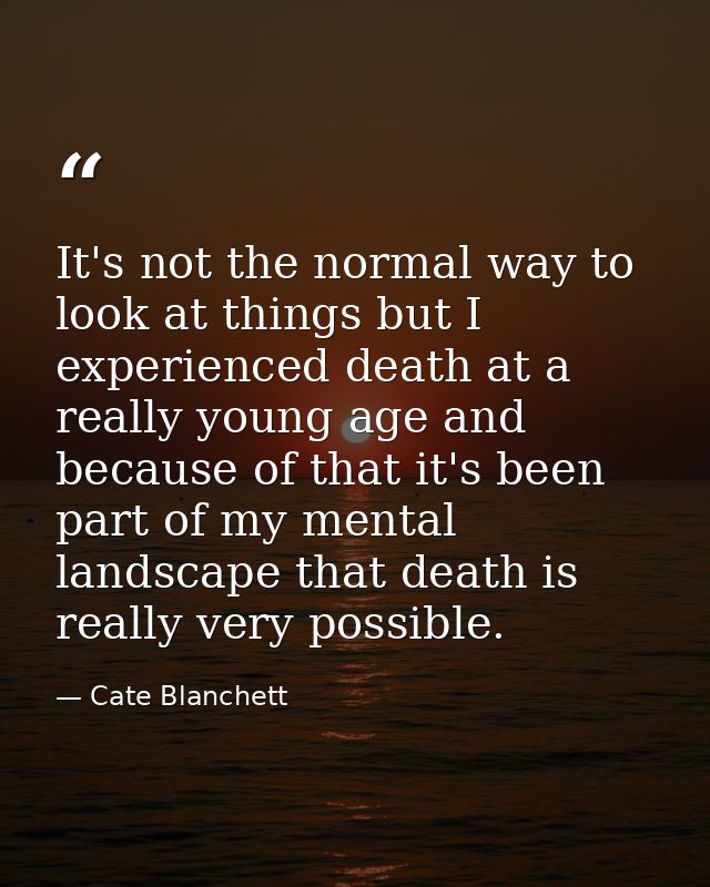 It's not the normal way to look at things but I experienced death at a really young age and because of that it's been pa — Cate Blanchett