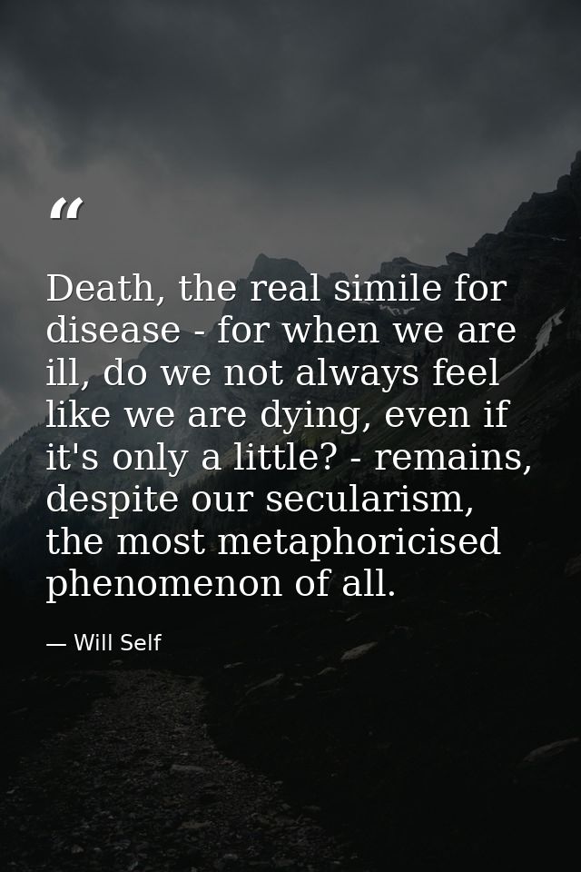 Death, the real simile for disease - for when we are ill, do we not always feel like we are dying, even if it's only a l — Will Self