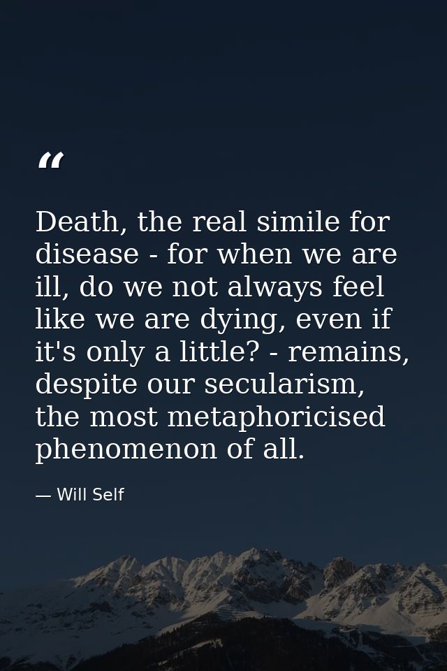 Death, the real simile for disease - for when we are ill, do we not always feel like we are dying, even if it's only a l — Will Self