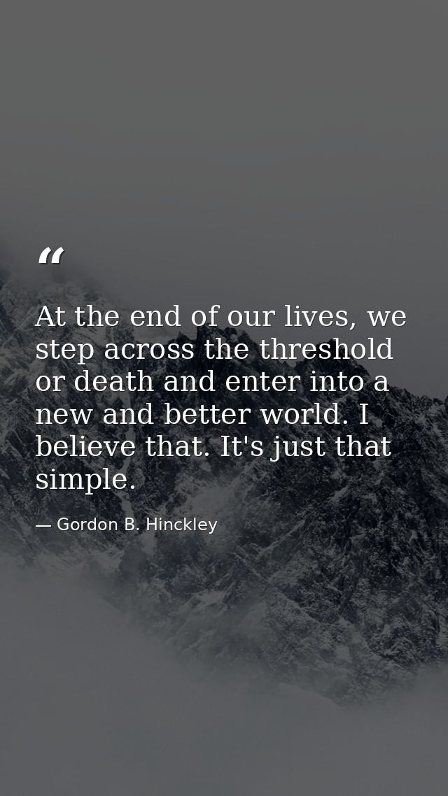 At the end of our lives, we step across the threshold or death and enter into a new and better world. I believe that. It — Gordon B. Hinckley