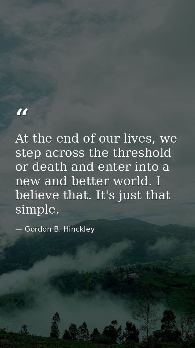At the end of our lives, we step across the threshold or death and enter into a new and better world. I believe that. It — Gordon B. Hinckley