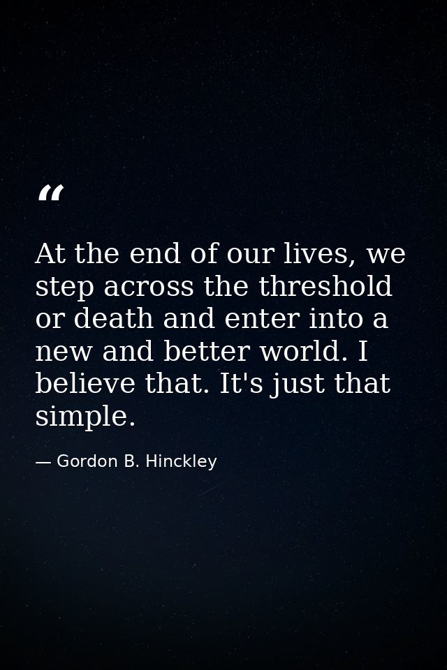 At the end of our lives, we step across the threshold or death and enter into a new and better world. I believe that. It — Gordon B. Hinckley