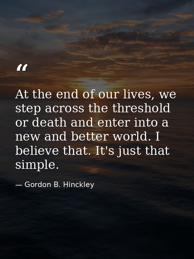 At the end of our lives, we step across the threshold or death and enter into a new and better world. I believe that. It — Gordon B. Hinckley