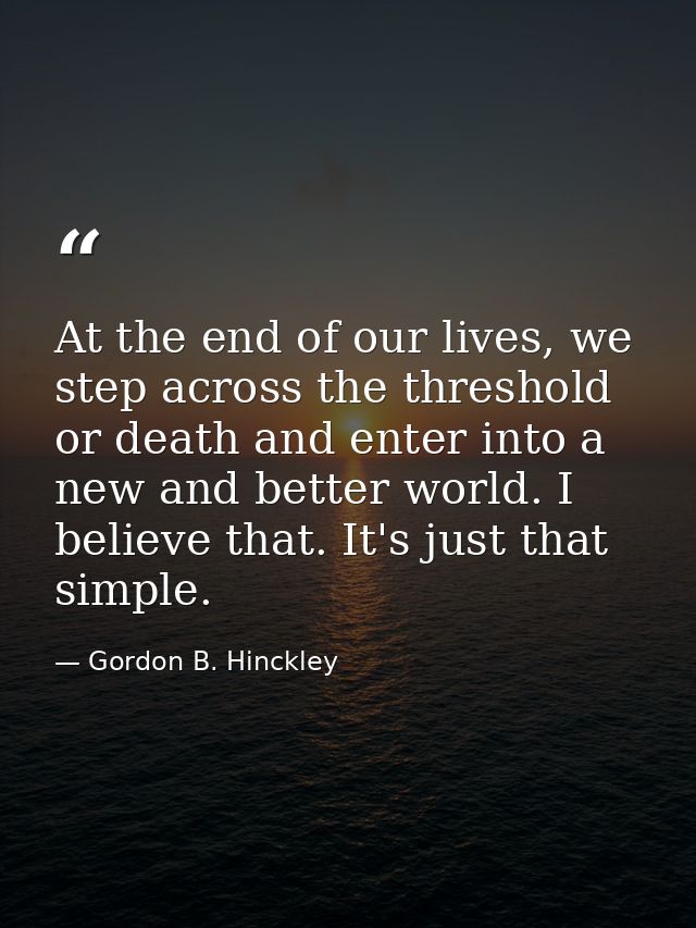 At the end of our lives, we step across the threshold or death and enter into a new and better world. I believe that. It — Gordon B. Hinckley