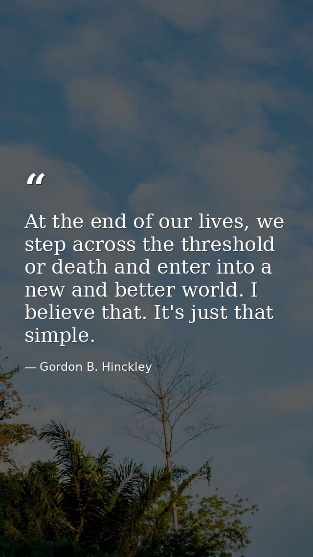 At the end of our lives, we step across the threshold or death and enter into a new and better world. I believe that. It — Gordon B. Hinckley