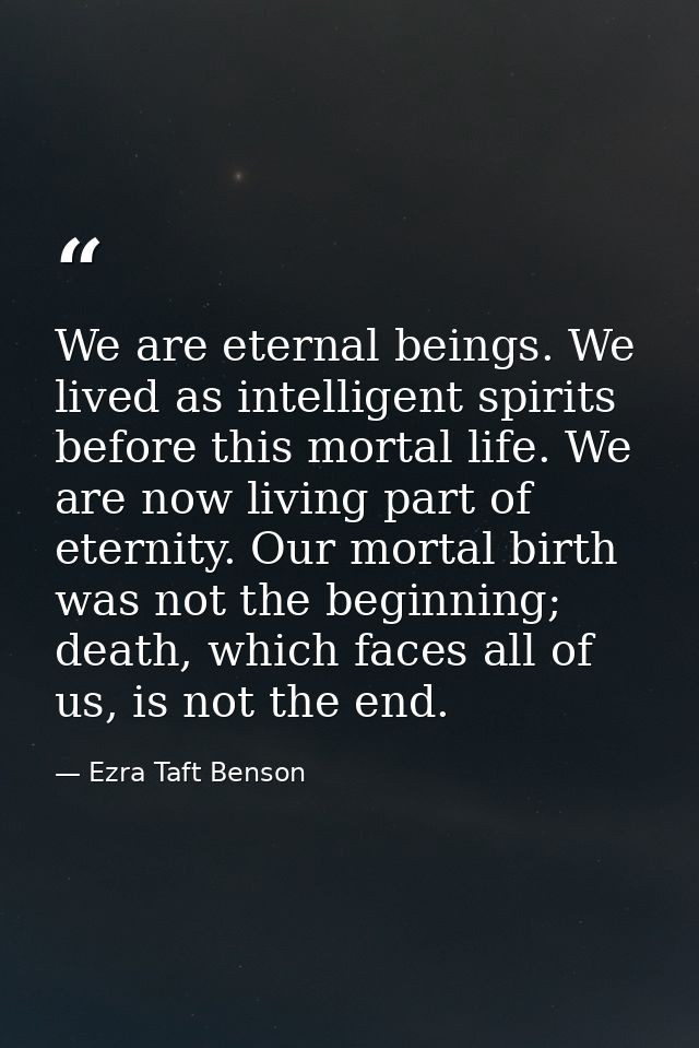 We are eternal beings. We lived as intelligent spirits before this mortal life. We are now living part of eternity. Our  — Ezra Taft Benson