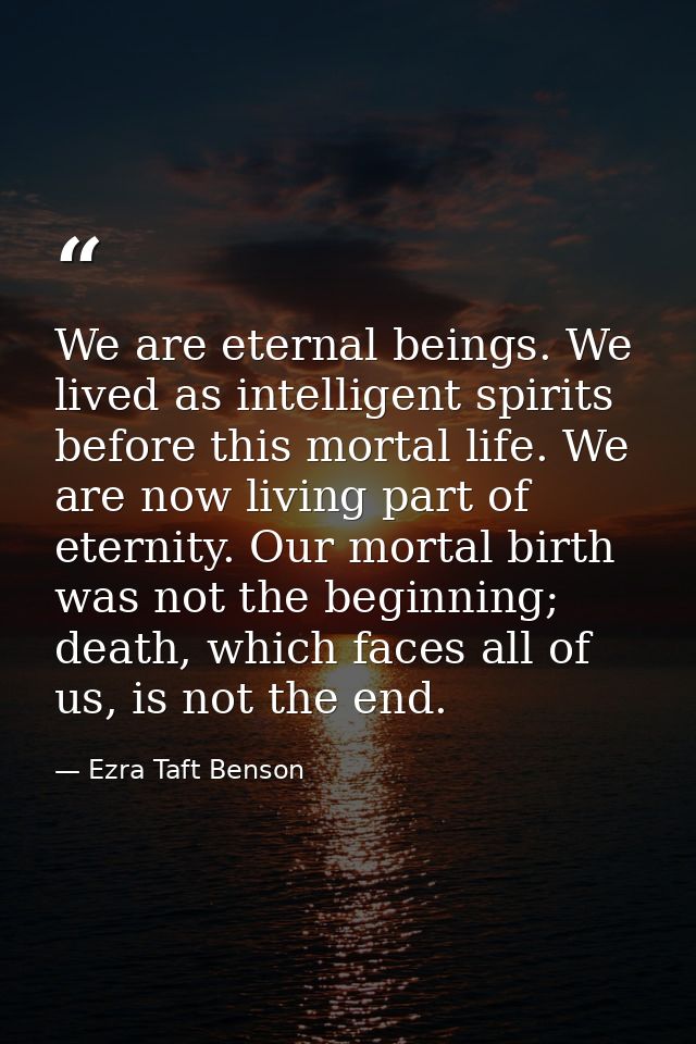 We are eternal beings. We lived as intelligent spirits before this mortal life. We are now living part of eternity. Our  — Ezra Taft Benson