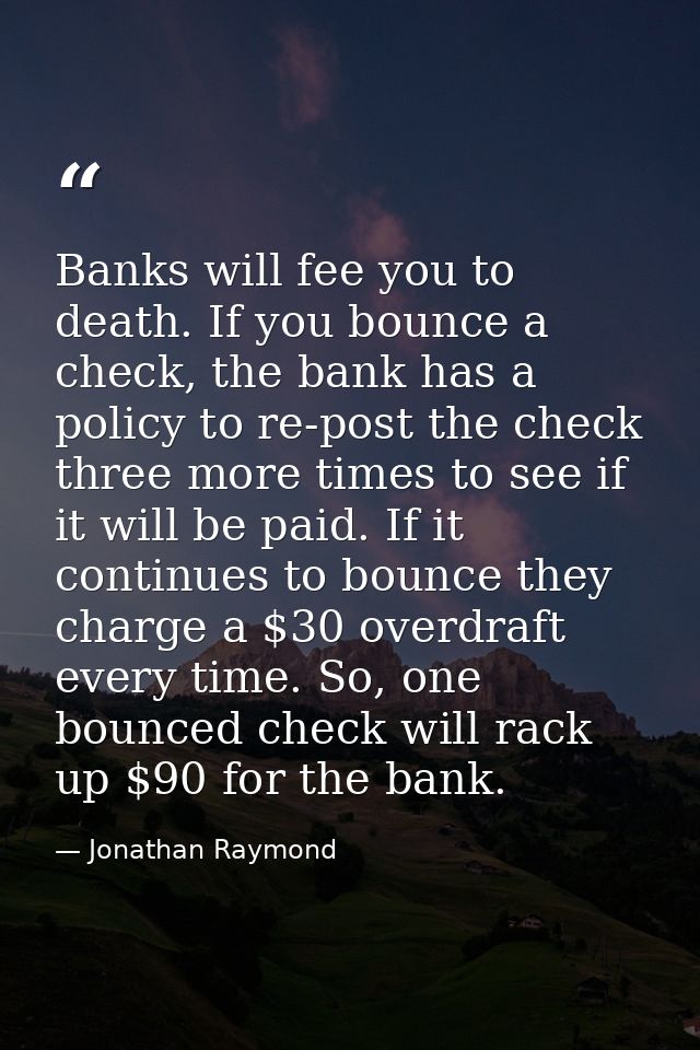 Banks will fee you to death. If you bounce a check, the bank has a policy to re-post the check three more times to see i — Jonathan Raymond