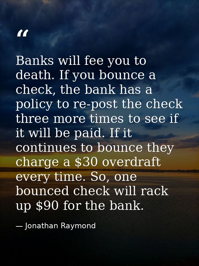 Banks will fee you to death. If you bounce a check, the bank has a policy to re-post the check three more times to see i — Jonathan Raymond
