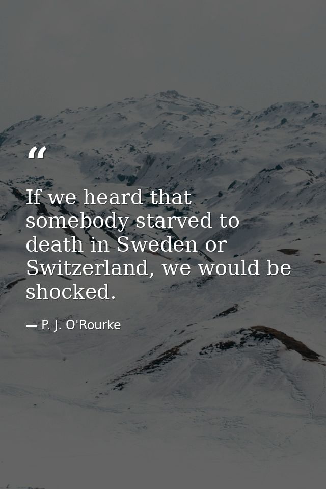 If we heard that somebody starved to death in Sweden or Switzerland, we would be shocked. — P. J. O'Rourke