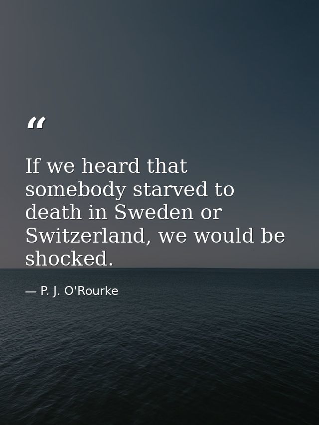 If we heard that somebody starved to death in Sweden or Switzerland, we would be shocked. — P. J. O'Rourke