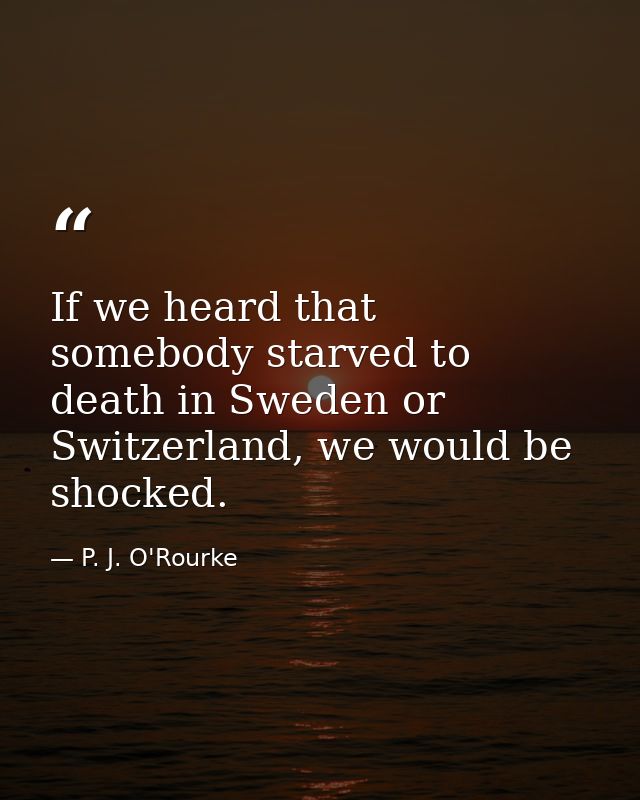 If we heard that somebody starved to death in Sweden or Switzerland, we would be shocked. — P. J. O'Rourke