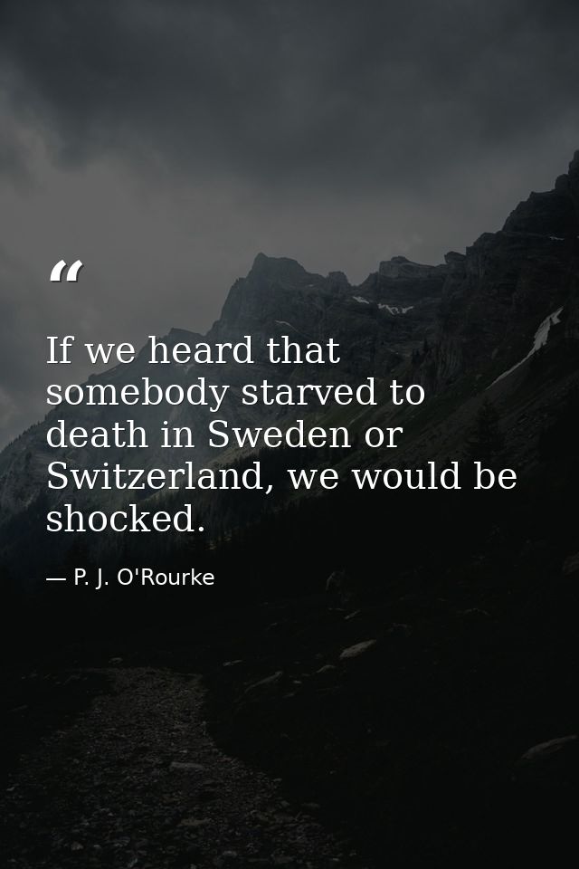 If we heard that somebody starved to death in Sweden or Switzerland, we would be shocked. — P. J. O'Rourke