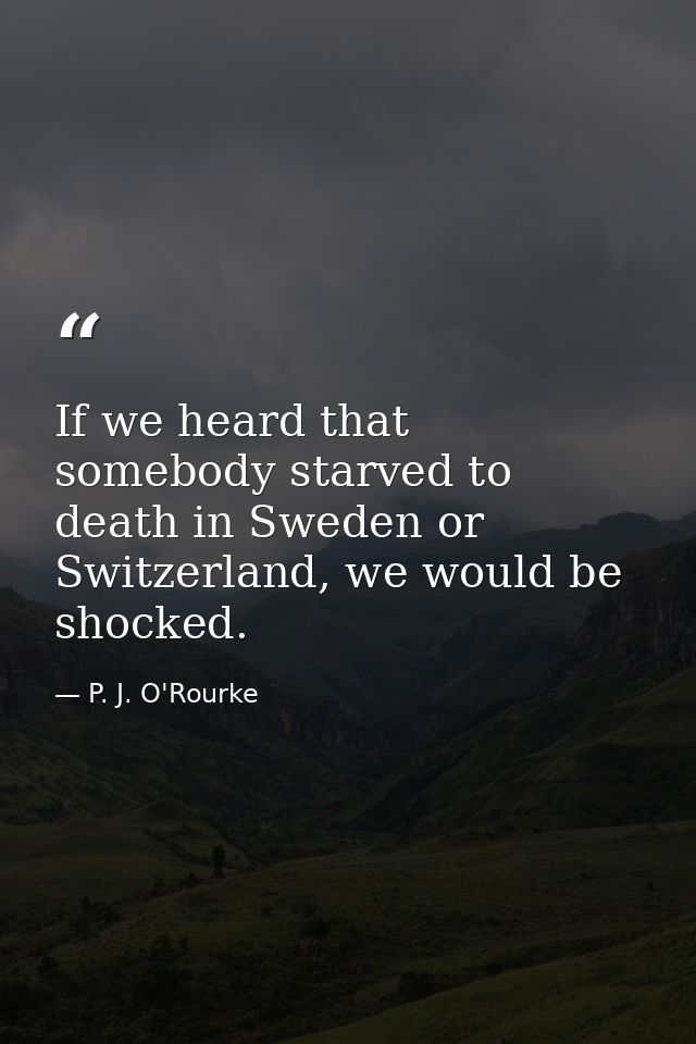If we heard that somebody starved to death in Sweden or Switzerland, we would be shocked. — P. J. O'Rourke
