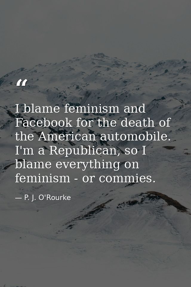 I blame feminism and Facebook for the death of the American automobile. I'm a Republican, so I blame everything on femin — P. J. O'Rourke