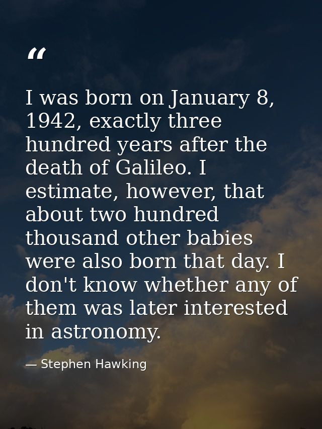 I was born on January 8, 1942, exactly three hundred years after the death of Galileo. I estimate, however, that about t — Stephen Hawking