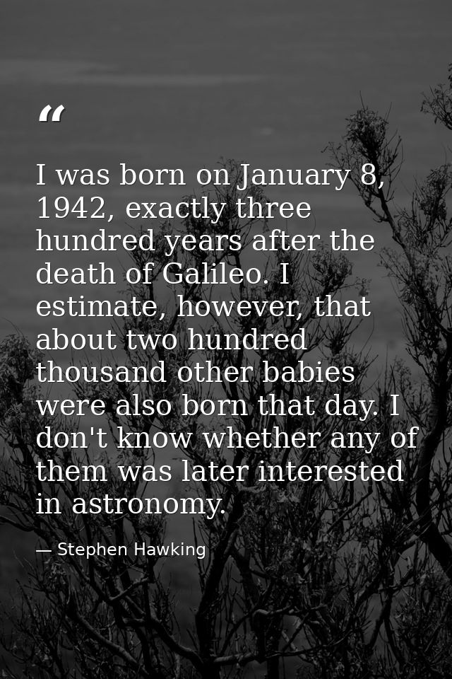 I was born on January 8, 1942, exactly three hundred years after the death of Galileo. I estimate, however, that about t — Stephen Hawking