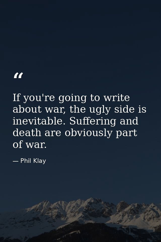 If you're going to write about war, the ugly side is inevitable. Suffering and death are obviously part of war. — Phil Klay