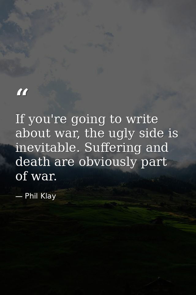 If you're going to write about war, the ugly side is inevitable. Suffering and death are obviously part of war. — Phil Klay
