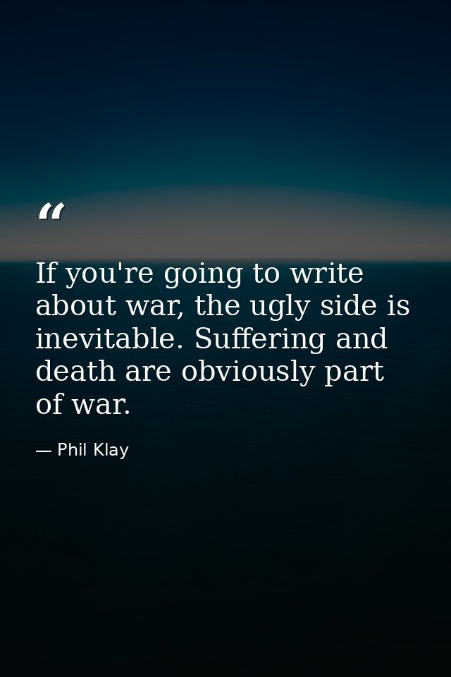 If you're going to write about war, the ugly side is inevitable. Suffering and death are obviously part of war. — Phil Klay