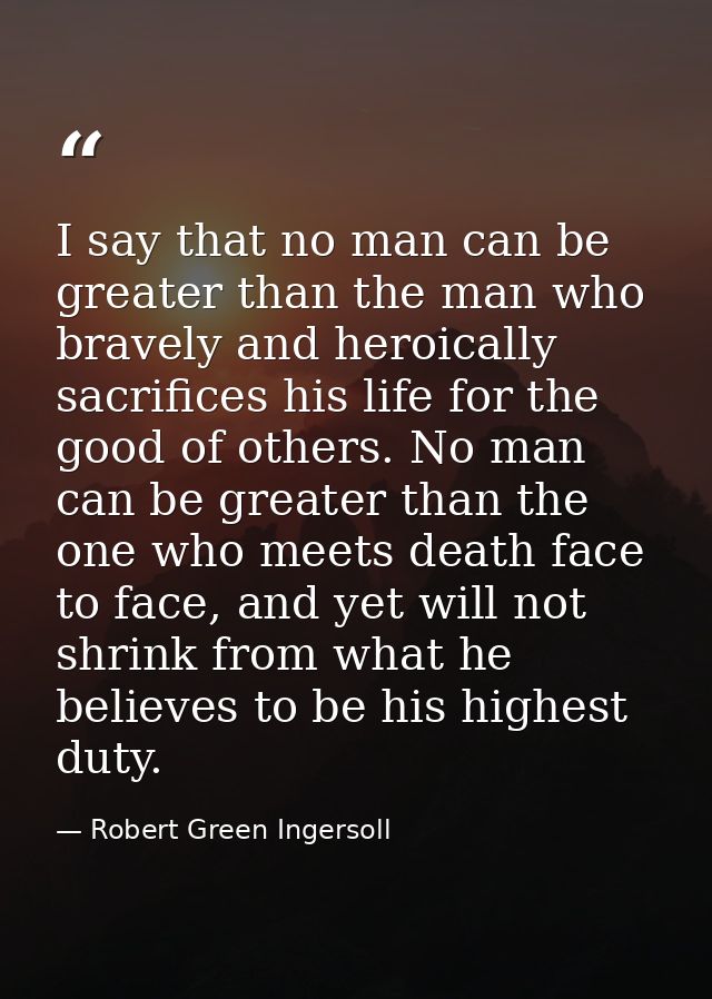 I say that no man can be greater than the man who bravely and heroically sacrifices his life for the good of others. No  — Robert Green Ingersoll