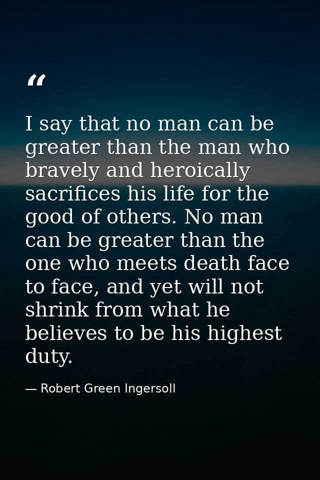 I say that no man can be greater than the man who bravely and heroically sacrifices his life for the good of others. No  — Robert Green Ingersoll