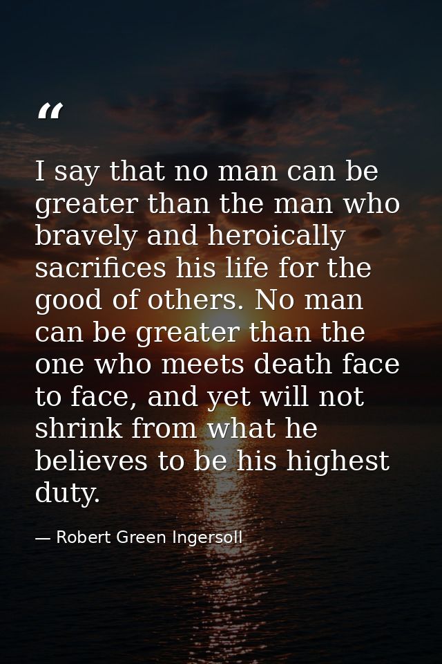 I say that no man can be greater than the man who bravely and heroically sacrifices his life for the good of others. No  — Robert Green Ingersoll