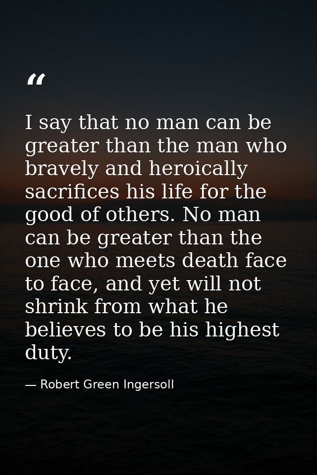 I say that no man can be greater than the man who bravely and heroically sacrifices his life for the good of others. No  — Robert Green Ingersoll