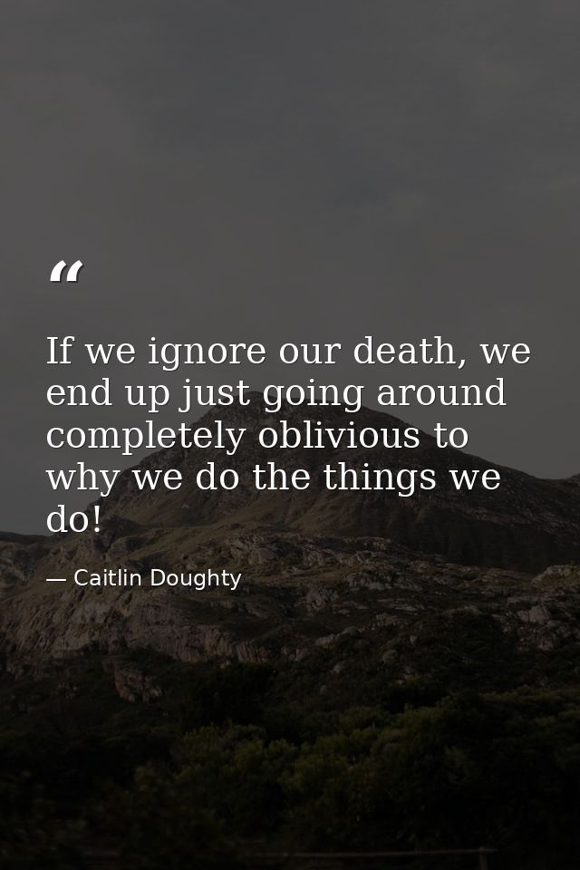 If we ignore our death, we end up just going around completely oblivious to why we do the things we do! — Caitlin Doughty