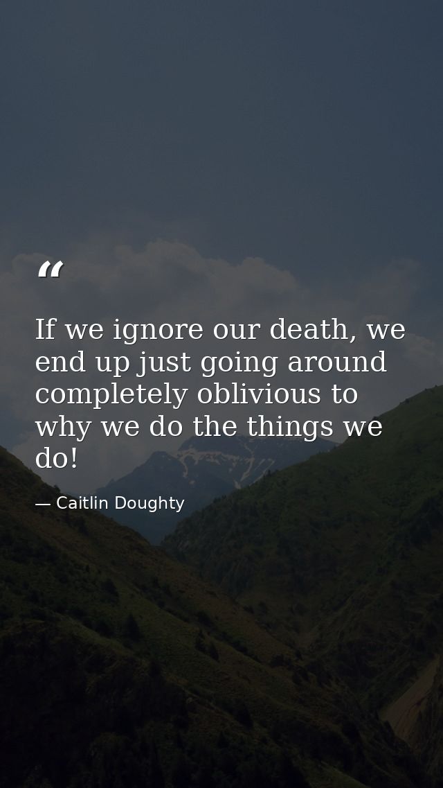 If we ignore our death, we end up just going around completely oblivious to why we do the things we do! — Caitlin Doughty