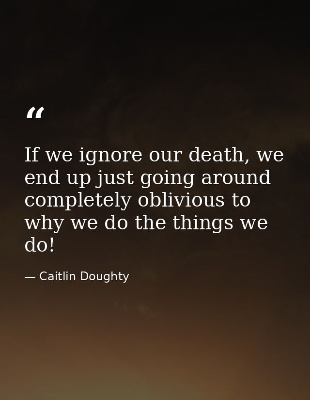 If we ignore our death, we end up just going around completely oblivious to why we do the things we do! — Caitlin Doughty