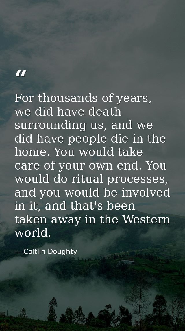 For thousands of years, we did have death surrounding us, and we did have people die in the home. You would take care of — Caitlin Doughty