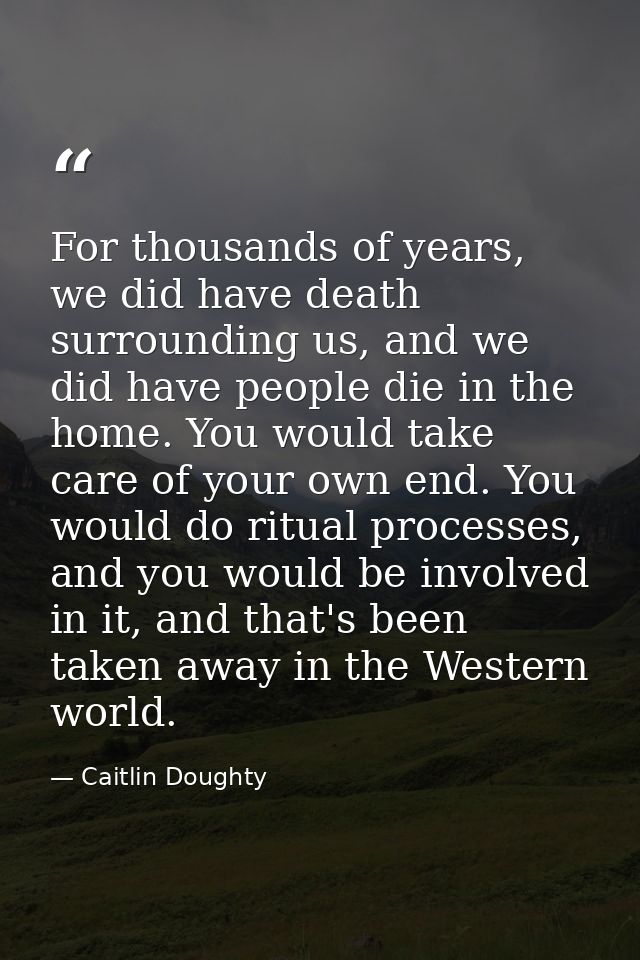 For thousands of years, we did have death surrounding us, and we did have people die in the home. You would take care of — Caitlin Doughty