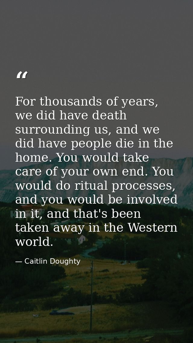 For thousands of years, we did have death surrounding us, and we did have people die in the home. You would take care of — Caitlin Doughty