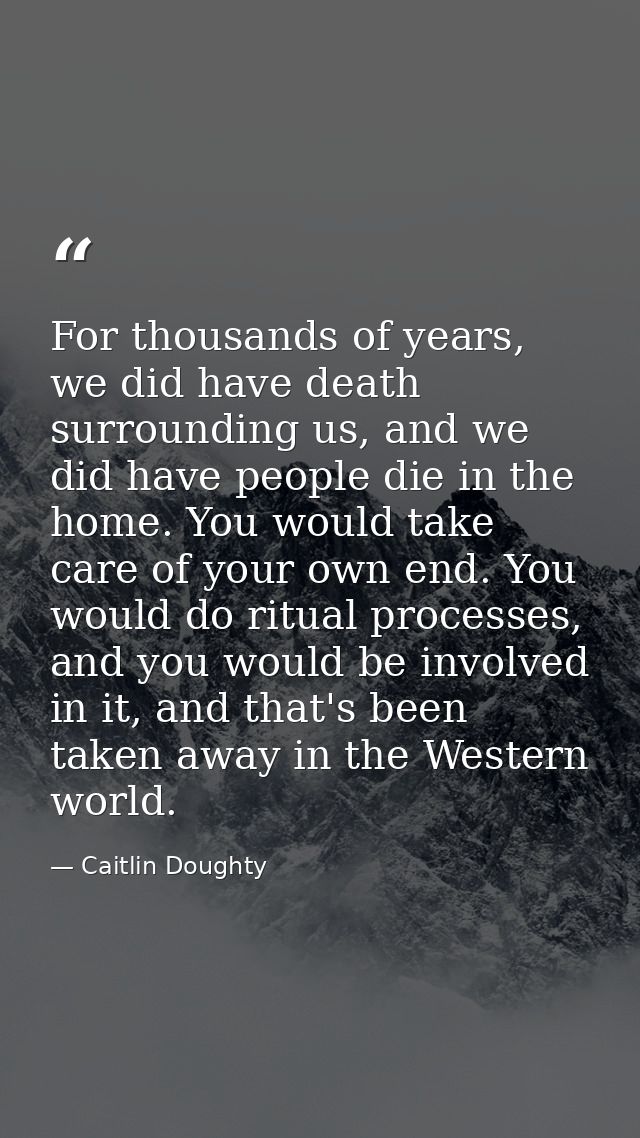 For thousands of years, we did have death surrounding us, and we did have people die in the home. You would take care of — Caitlin Doughty