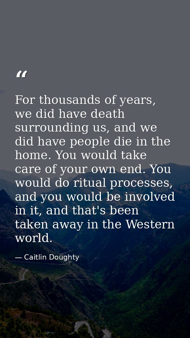 For thousands of years, we did have death surrounding us, and we did have people die in the home. You would take care of — Caitlin Doughty
