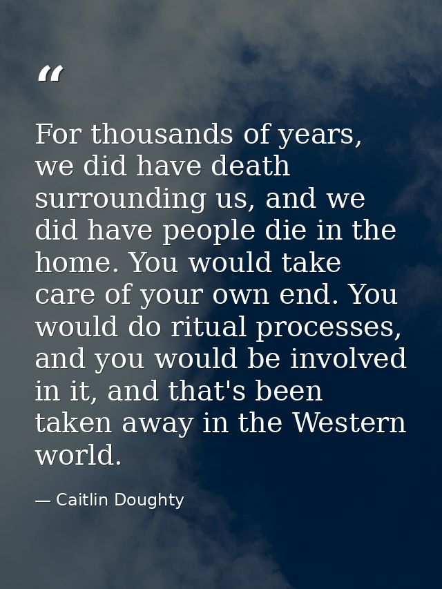 For thousands of years, we did have death surrounding us, and we did have people die in the home. You would take care of — Caitlin Doughty