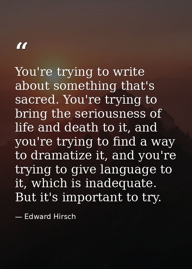 You're trying to write about something that's sacred. You're trying to bring the seriousness of life and death to it, an — Edward Hirsch