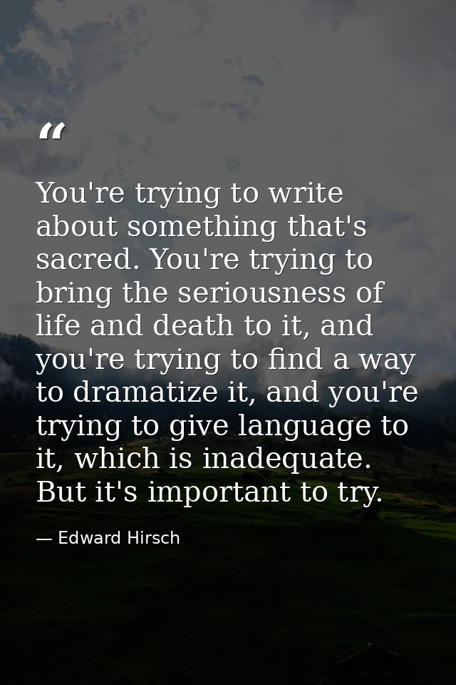 You're trying to write about something that's sacred. You're trying to bring the seriousness of life and death to it, an — Edward Hirsch