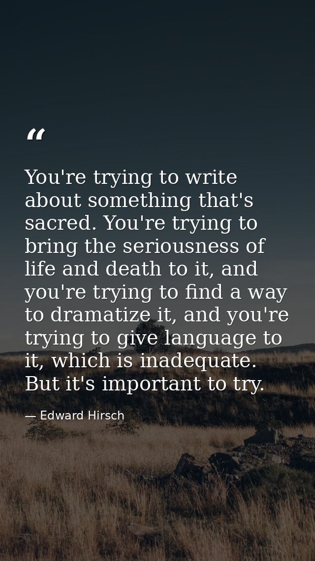 You're trying to write about something that's sacred. You're trying to bring the seriousness of life and death to it, an — Edward Hirsch
