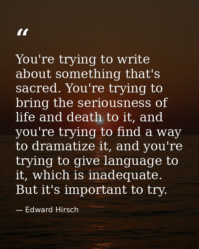 You're trying to write about something that's sacred. You're trying to bring the seriousness of life and death to it, an — Edward Hirsch