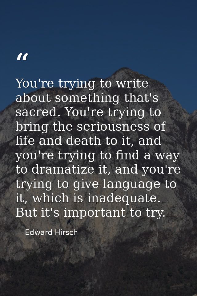 You're trying to write about something that's sacred. You're trying to bring the seriousness of life and death to it, an — Edward Hirsch
